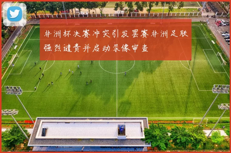 非洲杯决赛冲突引发罢赛非洲足联强烈谴责并启动录像审查