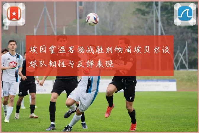 埃因霍温客场战胜利物浦埃贝尔谈球队韧性与反弹表现