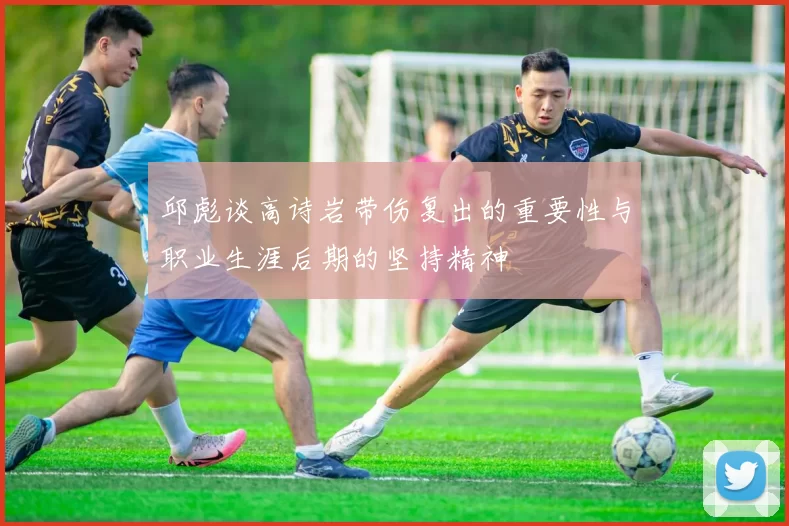 邱彪谈高诗岩带伤复出的重要性与职业生涯后期的坚持精神