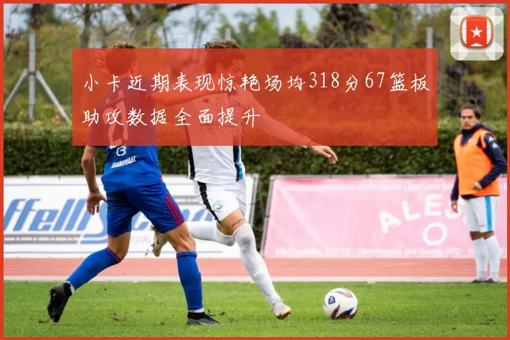 小卡近期表现惊艳场均318分67篮板助攻数据全面提升