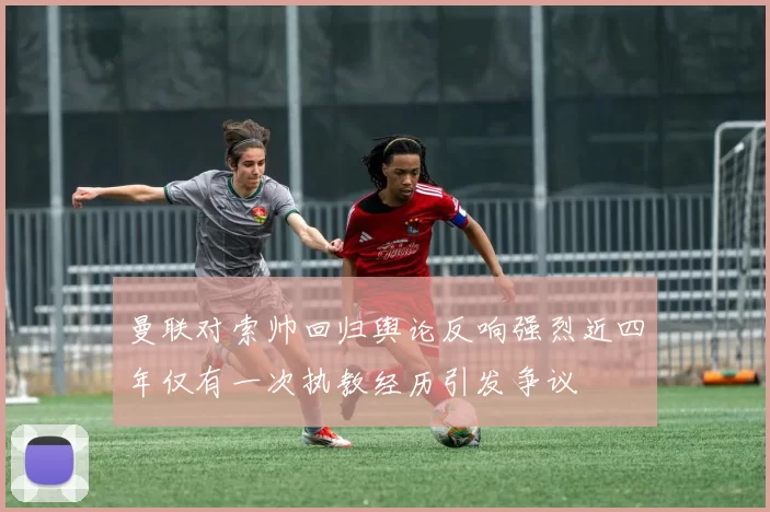 曼联对索帅回归舆论反响强烈近四年仅有一次执教经历引发争议