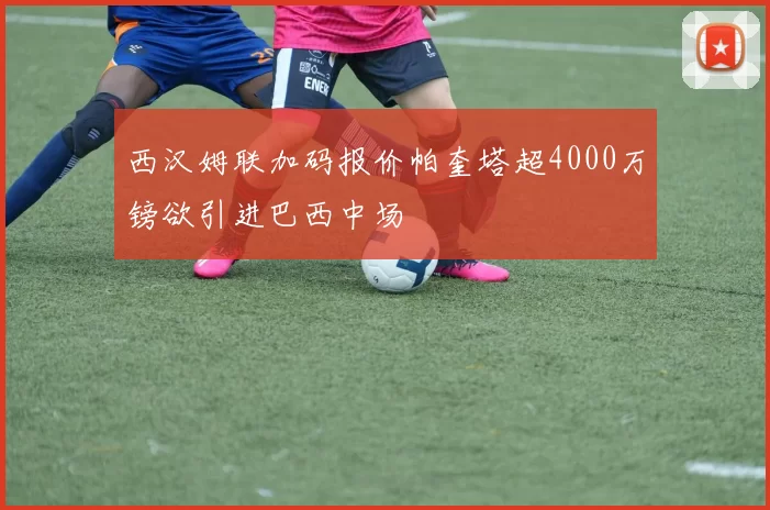 西汉姆联加码报价帕奎塔超4000万镑欲引进巴西中场